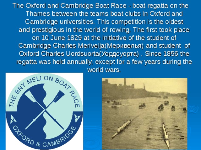 The Oxford and Cambridge Boat Race - boat regatta on the Thames between the teams boat clubs in Oxford and Cambridge universities. This competition is the oldest and  prestigious  in the world of rowing. The first took place on 10 June 1829 at the initiative of the student of Cambridge Charles Merivelja(Меривелья)  and student of Oxford Charles Uordsuorta(Уордсуорта) .  Since  1856 the regatta was held annually, except for a few years during the world wars. 