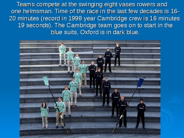 Teams compete at the swinging eight vases rowers and one helmsman. Time of the race in the last few decades is 16-20 minutes (record in 1998 year Cambridge crew is 16 minutes 19 seconds). The Cambridge team goes on to start in the blue suits, Oxford is in dark blue. 