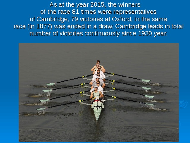 As at the year 2015, the winners of the race 81 times were representatives of Cambridge, 79 victories at Oxford, in the same race (in 1877) was ended in a draw. Cambridge leads in total number of victories continuously since 1930 year. 