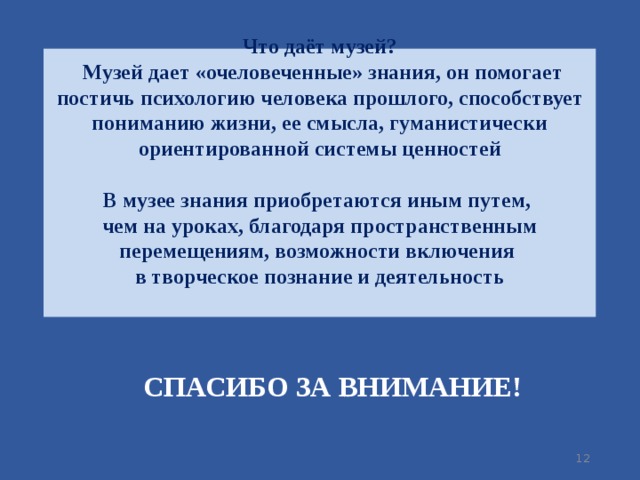 Что даёт музей?  Музей дает «очеловеченные» знания, он помогает постичь психологию человека прошлого, способствует пониманию жизни, ее смысла, гуманистически ориентированной системы ценностей   В музее знания приобретаются иным путем,  чем на уроках, благодаря пространственным перемещениям, возможности включения  в творческое познание и деятельность    СПАСИБО ЗА ВНИМАНИЕ!  