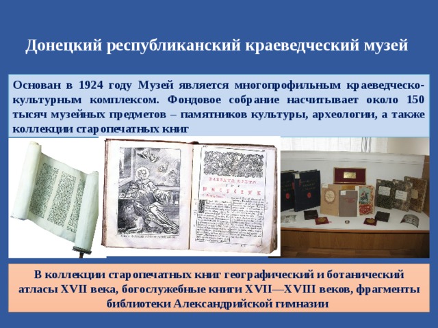 Донецкий республиканский краеведческий музей Основан в 1924 году Музей является многопрофильным краеведческо-культурным комплексом. Фондовое собрание насчитывает около 150 тысяч музейных предметов – памятников культуры, археологии, а также коллекции старопечатных книг В коллекции старопечатных книг географический и ботанический атласы XVII века, богослужебные книги XVII—XVIII веков, фрагменты библиотеки Александрийской гимназии 