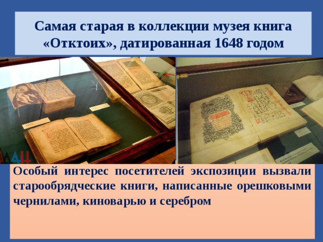 Самая старая в коллекции музея книга «Отктоих», датированная 1648 годом Особый интерес посетителей экспозиции вызвали старообрядческие книги, написанные орешковыми чернилами, киноварью и серебром  