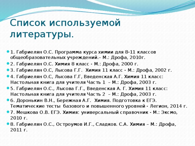 Список используемой литературы. 1. Габриелян О.С. Программа курса химии для 8-11 классов общеобразовательных учреждений.– М.: Дрофа, 2010г. 2. Габриелян О.С. Химия 8 класс - М.: Дрофа, 2000 г. 3. Габриелян О.С, Лысова Г.Г. Химия 11 класс - М.: Дрофа, 2002 г. 4. Габриелян О.С, Лысова Г.Г, Введенская А.Г. Химия 11 класс: Настольная книга для учителя Часть 1 – М.: Дрофа, 2003 г. 5. Габриелян О.С., Лысова Г.Г., Введенская А. Г. Химия 11 класс: Настольная книга для учителя Часть 2 – М.: Дрофа, 2003 г. 6. Доронькин В.Н., Бережная А.Г. Химия. Подготовка к ЕГЭ. Тематические тесты базового и повышенного уровней - Легион, 2014 г. 7. Мешкова О.В. ЕГЭ. Химия: универсальный справочник - М.: Эксмо, 2010 г. 8. Габриелян О.С., Остроумов И.Г., Сладков. С.А. Химия – М.: Дрофа, 2011 г.   