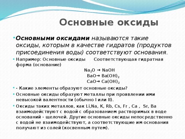  Основные оксиды Основными оксидами называются такие оксиды, которым в качестве гидратов (продуктов присоединения воды) соответствуют основания . Например: Основные оксиды Соответствующая гидратная форма (основание)  Na 2 O → NaOH  BaO→ Ba(OH) 2  СaO→ Сa(OH) 2 - Какие элементы образуют основные оксиды? Основные оксиды образуют металлы при проявлении ими невысокой валентности (обычно I или II). Оксиды таких металлов, как Li,Na, K, Rb, Cs, Fr , Ca , Sr, Ba взаимодействуют с водой с образованием растворимых в воде оснований - щелочей. Другие основные оксиды непосредственно с водой не взаимодействуют, а соответствующие им основания получают из солей (косвенным путем). 