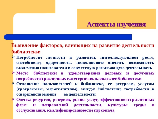 Аспекты изучения Выявление факторов, влияющих на развитие деятельности библиотеки: Потребности личности в развитии, интеллектуальном росте, способности, одаренность, позволяющие оценить возможность вовлечения пользователя в совместную развивающую деятельность Место библиотеки в удовлетворении деловых и досуговых потребностей различных категорий пользователей библиотеки Отношение пользователей к библиотеке, ее ресурсам, услугам (программам, мероприятиям), имидж библиотеки, потребности в совершенствовании  ее деятельности Оценка ресурсов, резервов, рынка услуг, эффективности различных форм и направлений деятельности, культуры среды и обслуживания, квалифицированности персонала 