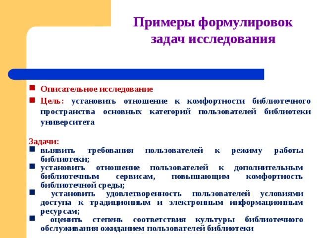 Примеры формулировок задач исследования Описательное  исследование Цель:  установить отношение к  комфортности библиотечного пространства основных категорий пользователей библиотеки университета   Задачи:  выявить требования пользователей к режиму работы библиотеки; установить отношение пользователей  к дополнительным библиотечным сервисам,  повышающим комфортность библиотечной среды;  установить удовлетворенность пользователей условиями доступа к традиционным и электронным информационным  ресурсам;  оценить степень  соответствия  культуры  библиотечного обслуживания ожиданием пользователей  библиотеки 