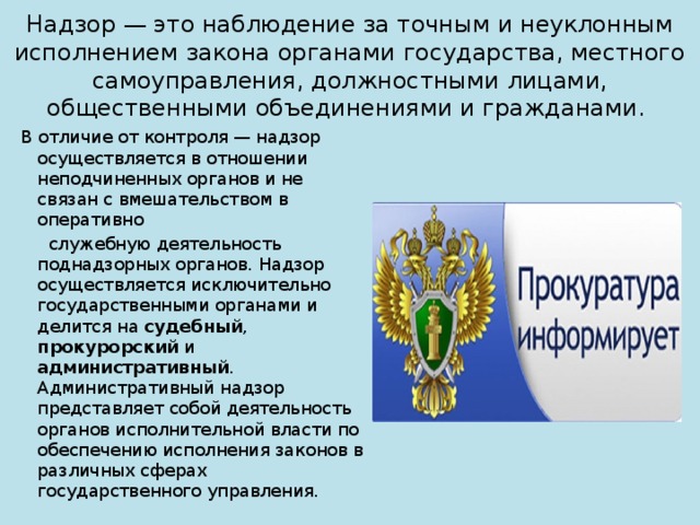 Надзор — это наблюдение за точным и неуклонным исполнением закона органами государства, местного самоуправления, должностными лицами, общественными объединениями и гражданами. В отличие от контроля — надзор осуществляется в отношении неподчиненных органов и не связан с вмешательством в оперативно  служебную деятельность поднадзорных органов. Надзор осуществляется исключительно государственными органами и делится на судебный , прокурорский и административный . Административный надзор представляет собой деятельность органов исполнительной власти по обеспечению исполнения законов в различных сферах государственного управления. 