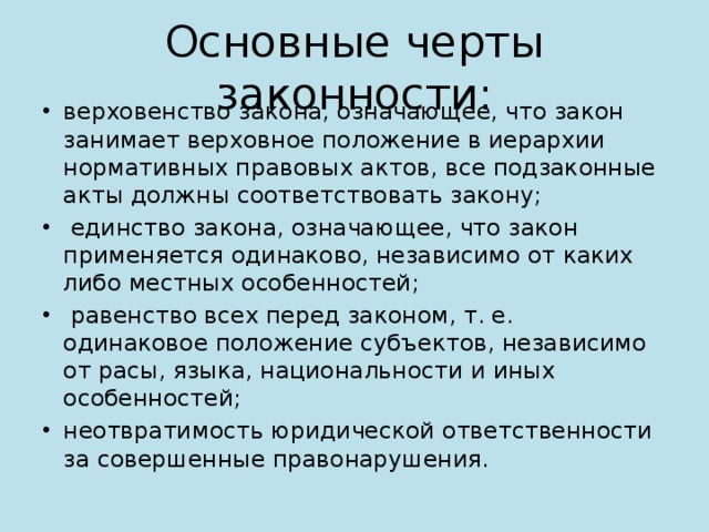 Основные черты законности: верховенство закона, означающее, что закон занимает верховное положение в иерархии нормативных правовых актов, все подзаконные акты должны соответствовать закону;  единство закона, означающее, что закон применяется одинаково, независимо от каких либо местных особенностей;  равенство всех перед законом, т. е. одинаковое положение субъектов, независимо от расы, языка, национальности и иных особенностей; неотвратимость юридической ответственности за совершенные правонарушения. 