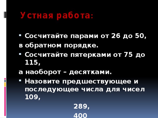  Устная работа : Сосчитайте парами от 26 до 50, в обратном порядке. Сосчитайте пятерками от 75 до 115, а наоборот – десятками. Назовите предшествующее и последующее числа для чисел 109,  289,  400 