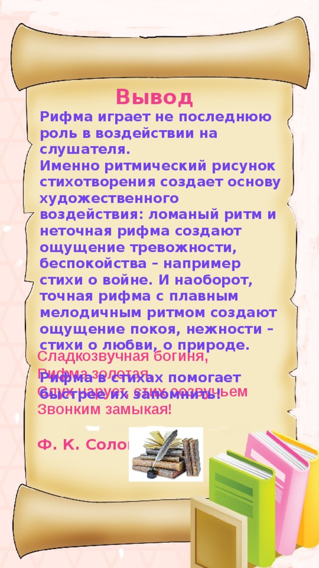 Вывод Рифма играет не последнюю роль в воздействии на слушателя.  Именно ритмический рисунок стихотворения создает основу художественного воздействия: ломаный ритм и неточная рифма создают ощущение тревожности, беспокойства – например стихи о войне. И наоборот, точная рифма с плавным мелодичным ритмом создают ощущение покоя, нежности – стихи о любви, о природе.  Рифма в стихах помогает быстрее их запомнить!   Сладкозвучная богиня, Рифма золотая, Слух чарует, стих созвучьем Звонким замыкая!  Ф. К. Сологуб 