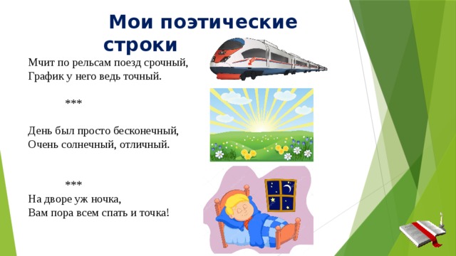  Мои поэтические строки Мчит по рельсам поезд срочный, График у него ведь точный.  *** День был просто бесконечный, Очень солнечный, отличный.  *** На дворе уж ночка, Вам пора всем спать и точка! 