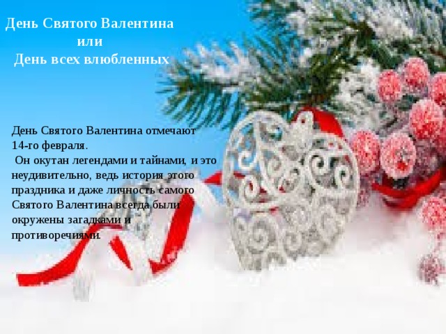 День Святого Валентина или День всех влюбленных День Святого Валентина отмечают 14-го февраля.  Он окутан легендами и тайнами, и это неудивительно, ведь история этого праздника и даже личность самого Святого Валентина всегда были окружены загадками и противоречиями. 