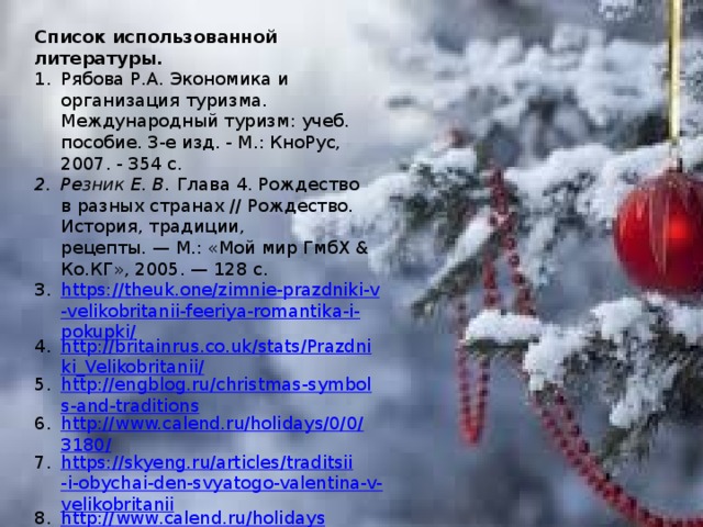 Список использованной литературы. Рябова Р.А. Экономика и организация туризма. Международный туризм: учеб. пособие. 3-е изд. - М.: КноРус, 2007. - 354 с. Резник Е. В.  Глава 4. Рождество в разных странах // Рождество. История, традиции, рецепты. — М.: «Мой мир ГмбХ & Ко.КГ», 2005. — 128 с.  https://theuk.one/zimnie-prazdniki-v-velikobritanii-feeriya-romantika-i-pokupki/ http://britainrus.co.uk/stats/Prazdniki_Velikobritanii/ http://engblog.ru/christmas-symbols-and-traditions http://www.calend.ru/holidays/0/0/3180/ https://skyeng.ru/articles/traditsii-i-obychai-den-svyatogo-valentina-v-velikobritanii http :// www . calend . ru / holidays /0/0/258/ 