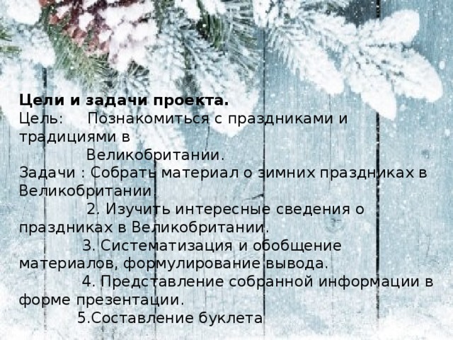 Цели и задачи проекта. Цель: Познакомиться с праздниками и традициями в  Великобритании. Задачи : Собрать материал о зимних праздниках в Великобритании.  2. Изучить интересные сведения о праздниках в Великобритании.  3. Систематизация и обобщение материалов, формулирование вывода.  4. Представление собранной информации в форме презентации.  5.Составление буклета 