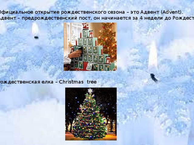 Официальное открытие рождественского сезона – это Адвент (Advent). Адвент – предрождественский пост, он начинается за 4 недели до Рождества. Рождественская елка – Christmas tree 