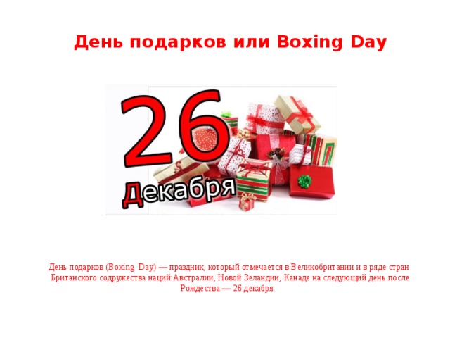 День подарков или Boxing Day День подарков (Boxing Day) — праздник, который отмечается в Великобритании и в ряде стран Британского содружества наций:Австралии, Новой Зеландии, Канаде на следующий день после Рождества — 26 декабря.   