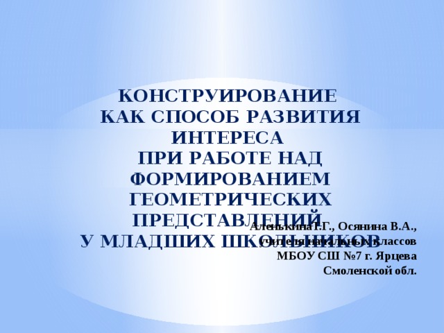 КОНСТРУИРОВАНИЕ КАК СПОСОБ РАЗВИТИЯ ИНТЕРЕСА ПРИ РАБОТЕ НАД ФОРМИРОВАНИЕМ ГЕОМЕТРИЧЕСКИХ ПРЕДСТАВЛЕНИЙ У МЛАДШИХ ШКОЛЬНИКОВ АленькинаТ.Г., Осянина В.А., учителя начальных классов МБОУ СШ №7 г. Ярцева Смоленской обл.