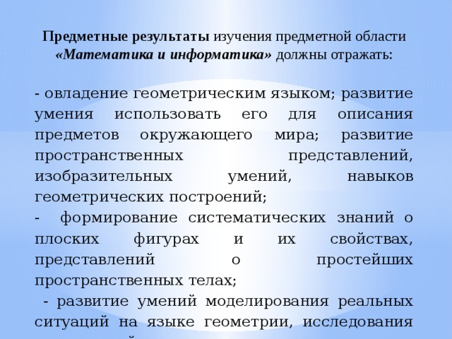 Предметные результаты изучения предметной области «Математика и информатика» должны отражать: - овладение геометрическим языком; развитие умения использовать его для описания предметов окружающего мира; развитие пространственных представлений, изобразительных умений, навыков геометрических построений; - формирование систематических знаний о плоских фигурах и их свойствах, представлений о простейших пространственных телах;  - развитие умений моделирования реальных ситуаций на языке геометрии, исследования построенной модели с использованием геометрических понятий.