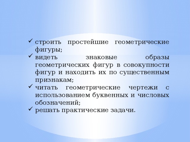 строить простейшие геометрические фигуры; видеть знаковые образы геометрических фигур в совокупности фигур и находить их по существенным признакам; читать геометрические чертежи с использованием буквенных и числовых обозначений; решать практические задачи.