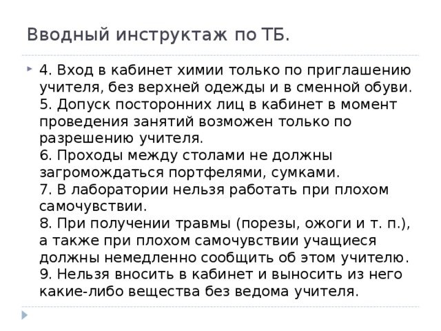 Вводный инструктаж по ТБ. 4. Вход в кабинет химии только по приглашению учителя, без верхней одежды и в сменной обуви.  5. Допуск посторонних лиц в кабинет в момент проведения занятий возможен только по разрешению учителя.  6. Проходы между столами не должны загромождаться портфелями, сумками.  7. В лаборатории нельзя работать при плохом самочувствии.  8. При получении травмы (порезы, ожоги и т. п.), а также при плохом самочувствии учащиеся должны немедленно сообщить об этом учителю.  9. Нельзя вносить в кабинет и выносить из него какие-либо вещества без ведома учителя.  