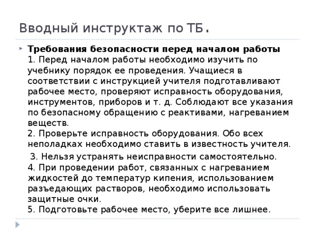 Вводный инструктаж по ТБ . Требования безопасности перед началом работы  1. Перед началом работы необходимо изучить по учебнику порядок ее проведения. Учащиеся в соответствии с инструкцией учителя подготавливают рабочее место, проверяют исправность оборудования, инструментов, приборов и т. д. Соблюдают все указания по безопасному обращению с реактивами, нагреванием веществ.  2. Проверьте исправность оборудования. Обо всех неполадках необходимо ставить в известность учителя.  3. Нельзя устранять неисправности самостоятельно.  4. При проведении работ, связанных с нагреванием жидкостей до температур кипения, использованием разъедающих растворов, необходимо использовать защитные очки.  5. Подготовьте рабочее место, уберите все лишнее. 