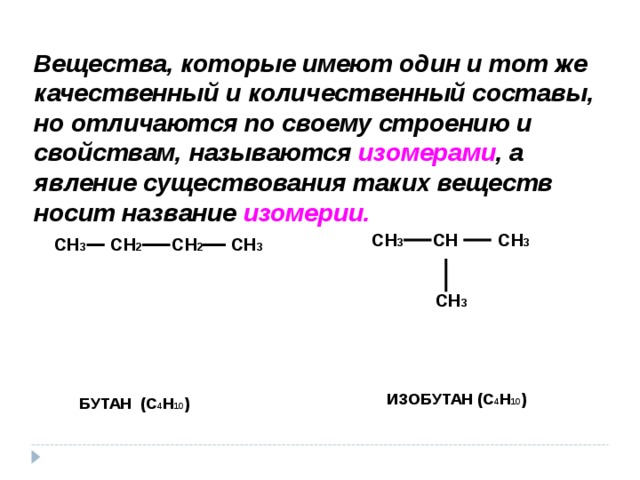 Вещества, которые имеют один и тот же качественный и количественный составы, но отличаются по своему строению и свойствам, называются изомерами , а явление существования таких веществ носит название изомерии. СН 3 СН СН 3   СН 3 СН 3 СН 2 СН 2 СН 3   ИЗОБУТАН (С 4 Н 10 ) БУТАН (С 4 Н 10 ) 
