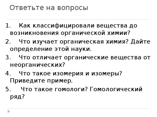 Ответьте на вопросы 1.    Как классифицировали вещества до возникновения органической химии? 2.    Что изучает органическая химия? Дайте определение этой науки. 3.    Что отличает органические вещества от неорганических? 4.    Что такое изомерия и изомеры? Приведите пример. 5. Что такое гомологи? Гомологический ряд? 