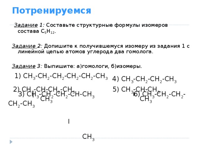 Потренируемся  Задание 1: Составьте структурные формулы изомеров состава С 5 Н 12 . Задание 2: Допишите к получившемуся изомеру из задания 1 с линейной цепью атомов углерода два гомолога. Задание 3: Выпишите: а)гомологи, б)изомеры. 1) СН 3 -СН 2 -СН 2 -СН 2 -СН 2 -СН 3  4) СН 3 -СН 2 -СН 2 -СН 3 2) СН 3 -СН-СН 2 -СН 3   СН 3 5) СН 3 -СН-СН 3   СН 3  3) СН 3 -СН 2 -СН 2 -СН-СН 3   6) СН 3 -СН 2 -СН 2 -СН 2 -СН 3   ׀   СН 3   І І 