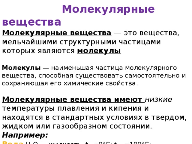  Молекулярные вещества Молекулярные вещества  — это вещества, мельчайшими структурными частицами которых являются молекулы  Молекулы  — наименьшая частица молекулярного вещества, способная существовать самостоятельно и сохраняющая его химические свойства. Молекулярные вещества имеют низкие температуры плавления и кипения и находятся в стандартных условиях в твердом, жидком или газообразном состоянии. Например:  Вода  H 2 O — жидкость, t пл =0°С; t кип =100°С;  Кислород  O 2  — газ, t пл =-219°С; t кип =-183°С; 