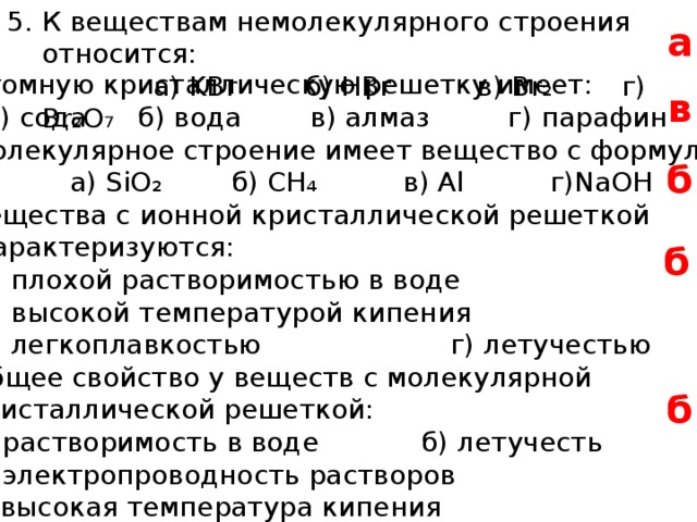 К веществам немолекулярного строения относится:  а) KBr б) HBr в) Br ₂ г) Br ₂O₇ а 6. Атомную кристаллическую решетку имеет:  а) сода б) вода в) алмаз г) парафин 7. Молекулярное строение имеет вещество с формулой:  а) SiO ₂ б) CH ₄ в) Al г)NaOH 8. Вещества с ионной кристаллической решеткой  характеризуются:  а) плохой растворимостью в воде  б) высокой температурой кипения  в) легкоплавкостью г) летучестью 9. Общее свойство у веществ с молекулярной  кристаллической решеткой:  а) растворимость в воде б) летучесть  в) электропроводность растворов  г) высокая температура кипения в б б б 