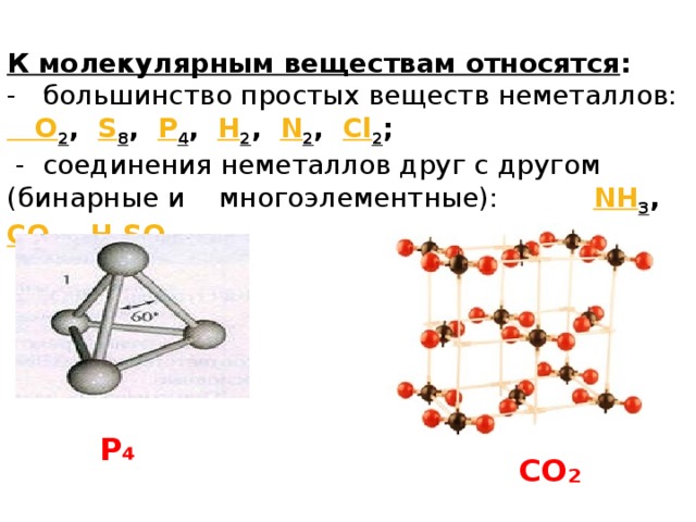 К молекулярным веществам относятся : - большинство простых веществ неметаллов: O 2 , S 8 , P 4 , H 2 , N 2 , Cl 2 ;  - соединения неметаллов друг с другом (бинарные и многоэлементные): NH 3 , CO 2 , H 2 SO 4 P ₄ CO ₂ 