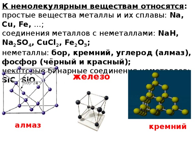 К немолекулярным веществам относятся : простые вещества металлы и их сплавы: Na, Cu, Fe, …; соединения металлов с неметаллами: NaH, Na 2 SO 4 , CuCl 2 , Fe 2 O 3 ; неметаллы: бор, кремний, углерод (алмаз), фосфор (чёрный и красный); некоторые бинарные соединения неметаллов: SiC, SiO 2 . железо алмаз кремний 