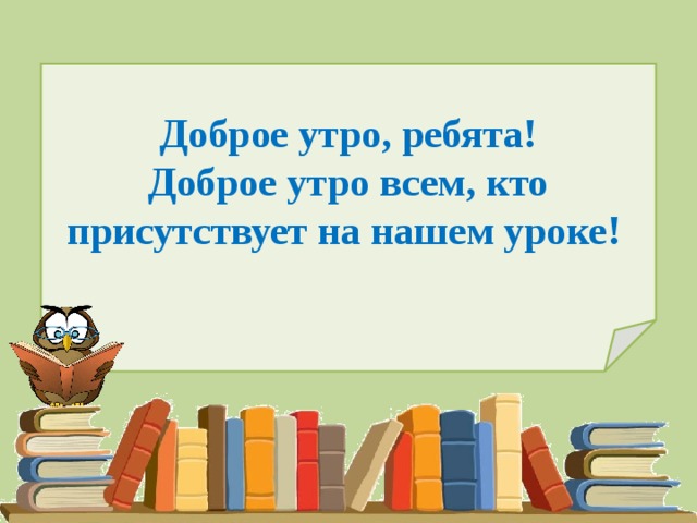 Доброе утро, ребята!  Доброе утро всем, кто присутствует на нашем уроке!   