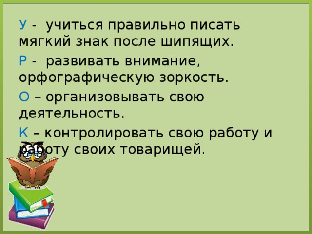 У - учиться правильно писать мягкий знак после шипящих. Р - развивать внимание, орфографическую зоркость. О – организовывать свою деятельность. К – контролировать свою работу и работу своих товарищей. 