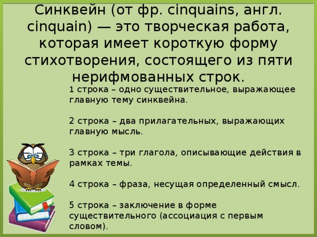 Синквейн (от фр. cinquains, англ. cinquain) — это творческая работа, которая имеет короткую форму стихотворения, состоящего из пяти нерифмованных строк. 1 строка – одно существительное, выражающее главную тему cинквейна. 2 строка – два прилагательных, выражающих главную мысль. 3 строка – три глагола, описывающие действия в рамках темы. 4 строка – фраза, несущая определенный смысл. 5 строка – заключение в форме существительного (ассоциация с первым словом). 