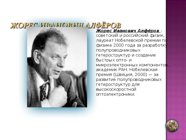 Жорес Иванович Алфёров - советский и российский физик, лауреат Нобелевской премии по физике 2000 года за разработку полупроводниковых гетероструктур и создание быстрых опто- и микроэлектронных компонентов, академик РАН. Нобелевская премия (Швеция, 2000) — за развитие полупроводниковых гетероструктур для высокоскоростной оптоэлектроники. 