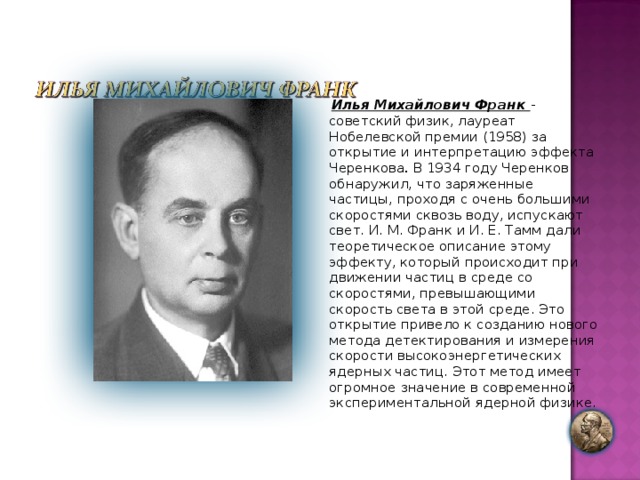 Илья Михайлович Франк - советский физик, лауреат Нобелевской премии (1958) за открытие и интерпретацию эффекта Черенкова . В 1934 году Черенков обнаружил, что заряженные частицы, проходя с очень большими скоростями сквозь воду, испускают свет. И. М. Франк и И. Е. Тамм дали теоретическое описание этому эффекту, который происходит при движении частиц в среде со скоростями, превышающими скорость света в этой среде. Это открытие привело к созданию нового метода детектирования и измерения скорости высокоэнергетических ядерных частиц. Этот метод имеет огромное значение в современной экспериментальной ядерной физике. 