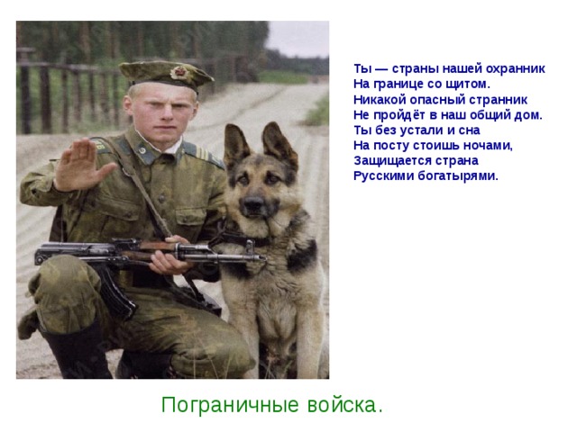 Ты — страны нашей охранник  На границе со щитом.  Никакой опасный странник  Не пройдёт в наш общий дом.  Ты без устали и сна  На посту стоишь ночами,  Защищается страна  Русскими богатырями.   Пограничные войска. 
