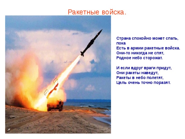 Ракетные войска. Страна спокойно может спать, пока  Есть в армии ракетные войска.  Они-то никогда не спят,  Родное небо сторожат.   И если вдруг враги придут,  Они ракеты наведут,  Ракеты в небо полетят,  Цель очень точно поразят.    