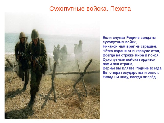 Сухопутные войска. Пехота Если служат Родине солдаты сухопутных войск,  Никакой нам враг не страшен.  Чётко охраняют в карауле стоя,  Всегда на страже мира и покоя.  Сухопутные войска гордится вами вся страна,  Верны вы клятве Родине всегда.  Вы опора государства и оплот,  Назад ни шагу, всегда вперёд.    
