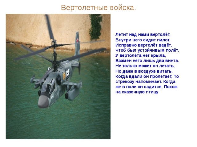 Вертолетные войска. Летит над нами вертолёт, Внутри него сидит пилот, Исправно вертолёт ведёт, Чтоб был устойчивым полёт. У вертолёта нет крыла, Взамен него лишь два винта. Не только может он летать, Но даже в воздухе витать. Когда вдали он пролетает, То стрекозу напоминает. Когда же в поле он садится, Похож на сказочную птицу 