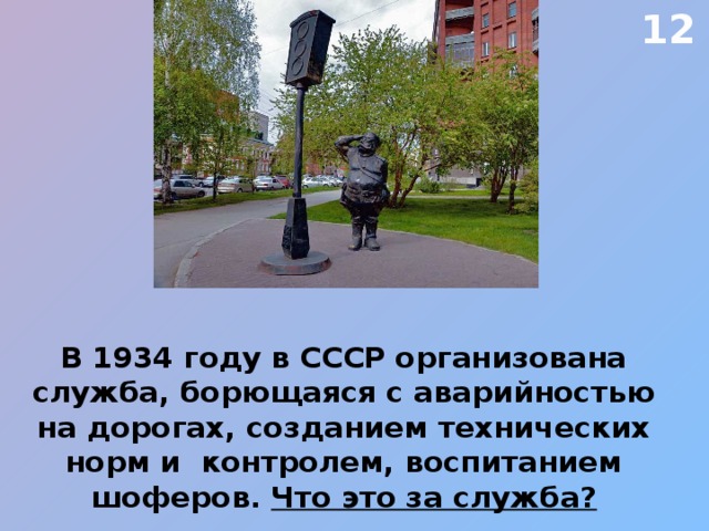 12 В 1934 году в СССР организована служба, борющаяся с аварийностью на дорогах, созданием технических норм и контролем, воспитанием шоферов. Что это за служба? 