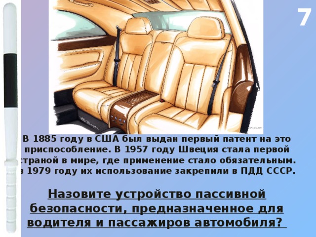 7 В 1885 году в США был выдан первый патент на это приспособление. В 1957 году Швеция стала первой страной в мире, где применение стало обязательным. в 1979 году их использование закрепили в ПДД СССР.  Назовите устройство пассивной безопасности, предназначенное для водителя и пассажиров автомобиля? 