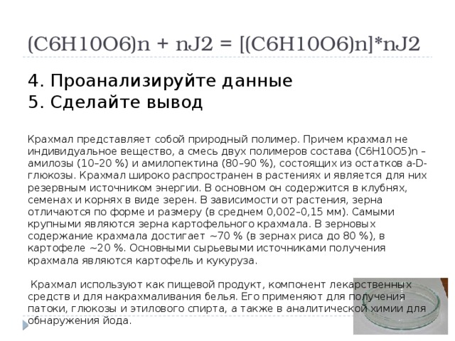 (С6Н10О6)n + nJ2 = [(С6Н10О6)n]*nJ2 4. Проанализируйте данные 5. Сделайте вывод Крахмал представляет собой природный полимер. Причем крахмал не индивидуальное вещество, а смесь двух полимеров состава (С6Н10О5)n – амилозы (10–20 %) и амилопектина (80–90 %), состоящих из остатков a-D-глюкозы. Крахмал широко распространен в растениях и является для них резервным источником энергии. В основном он содержится в клубнях, семенах и корнях в виде зерен. В зависимости от растения, зерна отличаются по форме и размеру (в среднем 0,002–0,15 мм). Самыми крупными являются зерна картофельного крахмала. В зерновых содержание крахмала достигает ~70 % (в зернах риса до 80 %), в картофеле ~20 %. Основными сырьевыми источниками получения крахмала являются картофель и кукуруза.  Крахмал используют как пищевой продукт, компонент лекарственных средств и для накрахмаливания белья. Его применяют для получения патоки, глюкозы и этилового спирта, а также в аналитической химии для обнаружения йода. 