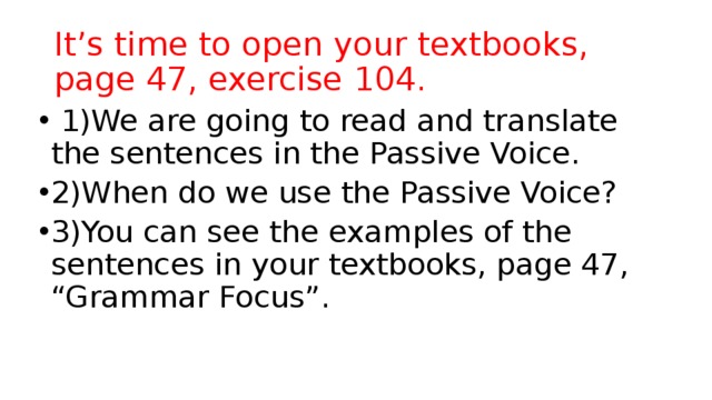 It’s time to open your textbooks, page 47, exercise 104.  1)We are going to read and translate the sentences in the Passive Voice. 2)When do we use the Passive Voice? 3)You can see the examples of the sentences in your textbooks, page 47, “Grammar Focus”. 