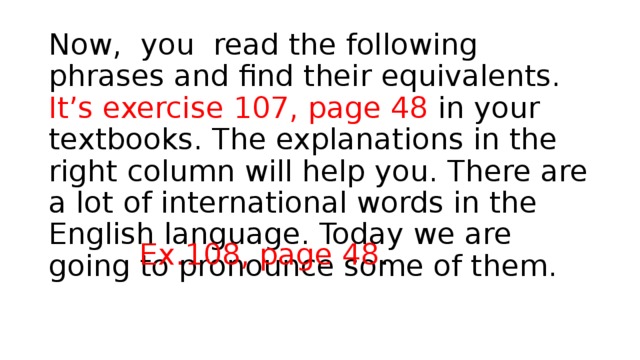     Now, you read the following phrases and find their equivalents. It’s exercise 107, page 48 in your textbooks. The explanations in the right column will help you. There are a lot of international words in the English language. Today we are going to pronounce some of them. Ex.108, рage 48 . 