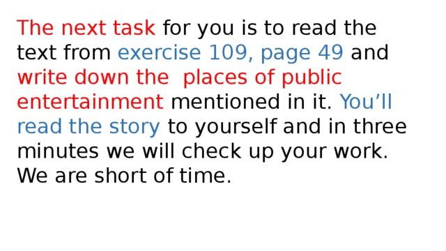 The next task for you is to read the text from exercise 109, page 49 and write down the  places of public entertainment mentioned in it. You’ll read the story to yourself and in three minutes we will check up your work. We are short of time.  