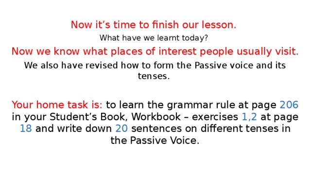 Now it’s time to finish our lesson. What have we learnt today? Now we know what places of interest people usually visit. We also have revised how to form the Passive voice and its tenses.  Your home task is: to learn the grammar rule at page 206 in your Student’s Book, Workbook – exercises 1,2 at page 18 and write down 20 sentences on different tenses in the Passive Voice. 