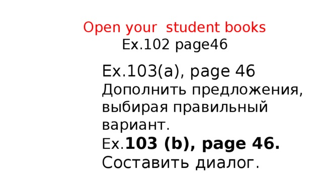  Open your student books  Ex.102 page46 Ex.103(а), рage 46  Дополнить предложения, выбирая правильный вариант. Ex. 103 (b), рage 46. Составить диалог. 