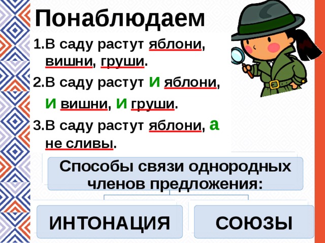 Понаблюдаем В саду растут яблони , вишни , груши . В саду растут и  яблони , и  вишни , и  груши . В саду растут яблони , а  не сливы . В саду растут яблони, вишни, груши. В саду растут и яблони, и вишни, и груши. В саду растут яблони, а не сливы. Способы связи однородных членов предложения: ИНТОНАЦИЯ СОЮЗЫ 